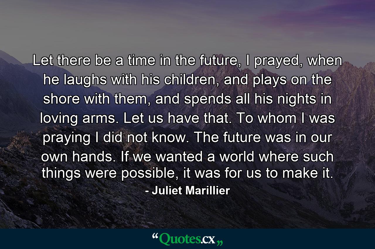 Let there be a time in the future, I prayed, when he laughs with his children, and plays on the shore with them, and spends all his nights in loving arms. Let us have that. To whom I was praying I did not know. The future was in our own hands. If we wanted a world where such things were possible, it was for us to make it. - Quote by Juliet Marillier