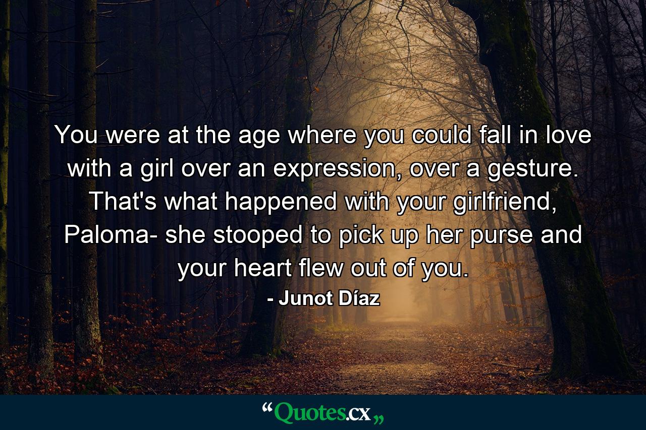 You were at the age where you could fall in love with a girl over an expression, over a gesture. That's what happened with your girlfriend, Paloma- she stooped to pick up her purse and your heart flew out of you. - Quote by Junot Díaz