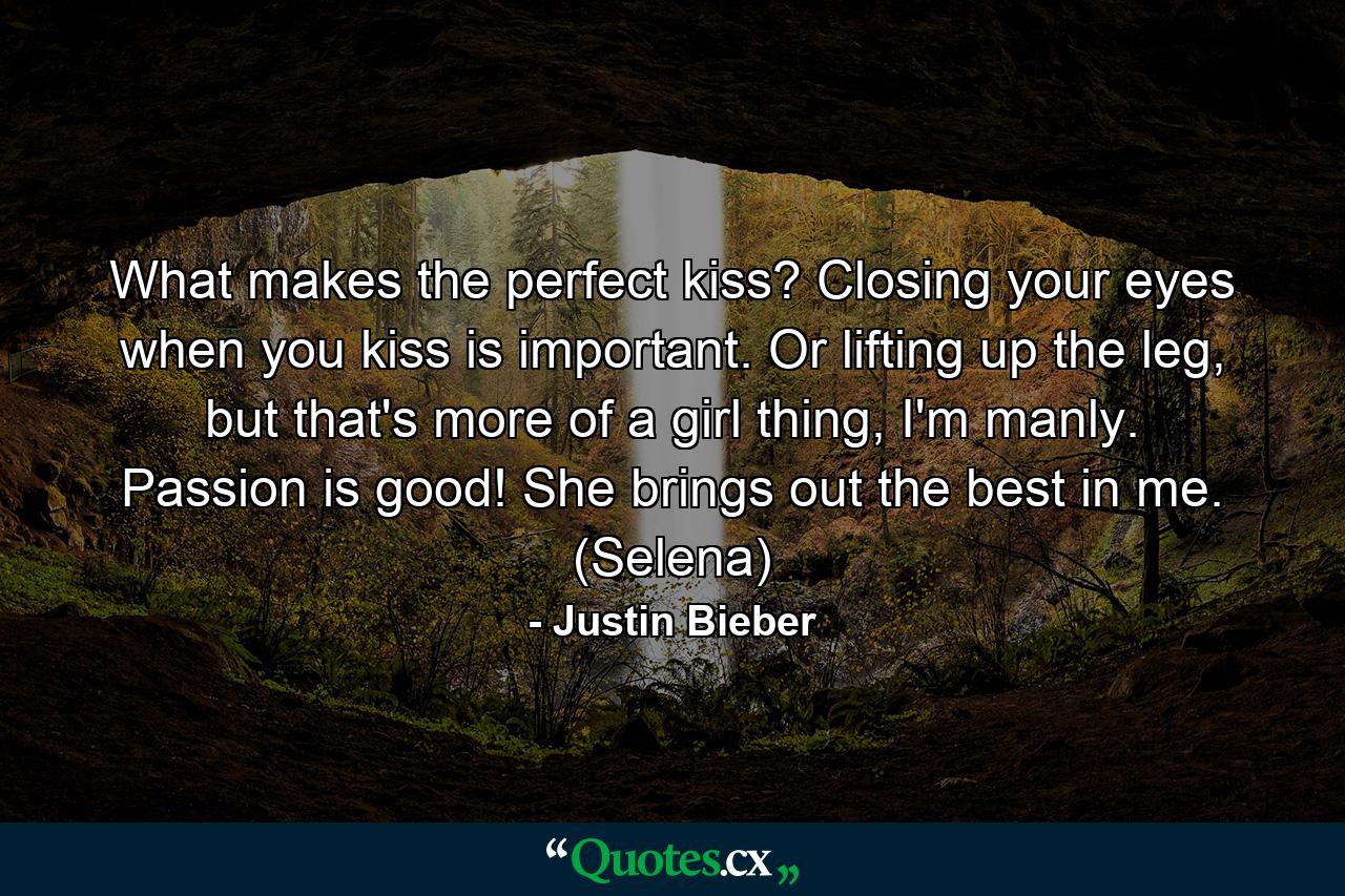 What makes the perfect kiss? Closing your eyes when you kiss is important. Or lifting up the leg, but that's more of a girl thing, I'm manly. Passion is good! She brings out the best in me. (Selena) - Quote by Justin Bieber