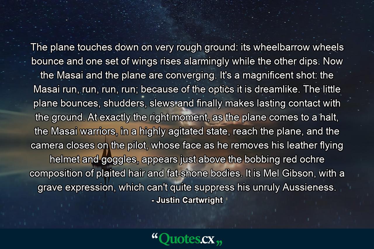 The plane touches down on very rough ground: its wheelbarrow wheels bounce and one set of wings rises alarmingly while the other dips. Now the Masai and the plane are converging. It's a magnificent shot: the Masai run, run, run, run; because of the optics it is dreamlike. The little plane bounces, shudders, slews and finally makes lasting contact with the ground. At exactly the right moment, as the plane comes to a halt, the Masai warriors, in a highly agitated state, reach the plane, and the camera closes on the pilot, whose face as he removes his leather flying helmet and goggles, appears just above the bobbing red ochre composition of plaited hair and fat-shone bodies. It is Mel Gibson, with a grave expression, which can't quite suppress his unruly Aussieness. - Quote by Justin Cartwright