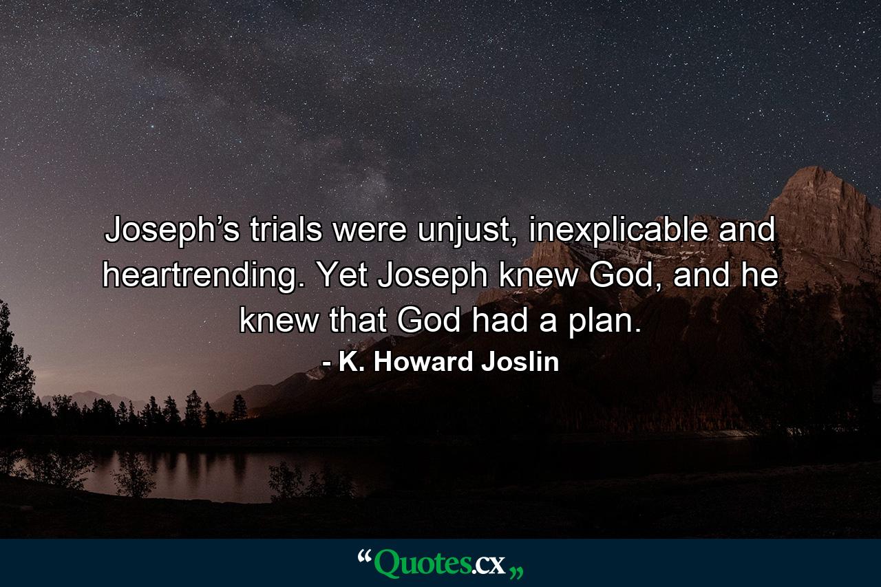 Joseph’s trials were unjust, inexplicable and heartrending. Yet Joseph knew God, and he knew that God had a plan. - Quote by K. Howard Joslin