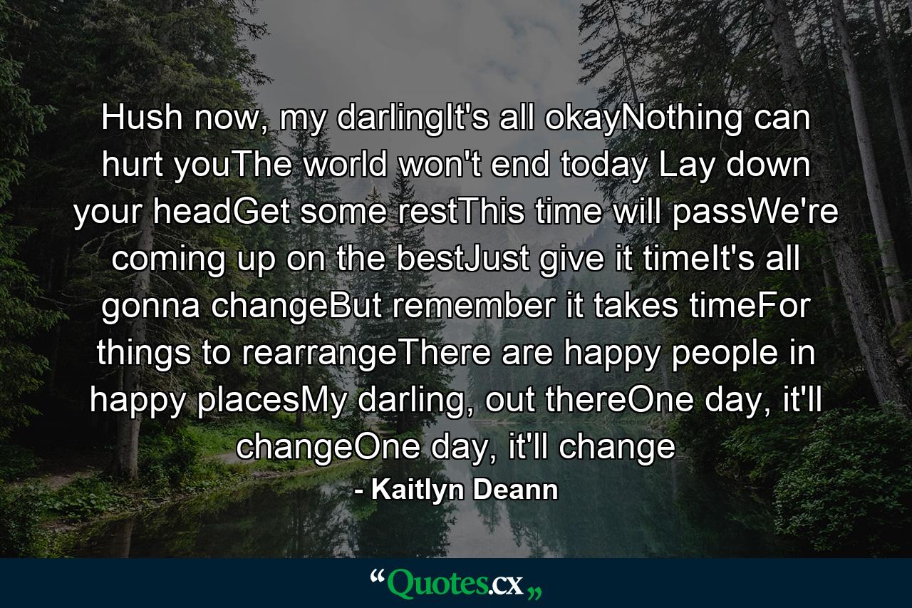 Hush now, my darlingIt's all okayNothing can hurt youThe world won't end today Lay down your headGet some restThis time will passWe're coming up on the bestJust give it timeIt's all gonna changeBut remember it takes timeFor things to rearrangeThere are happy people in happy placesMy darling, out thereOne day, it'll changeOne day, it'll change - Quote by Kaitlyn Deann