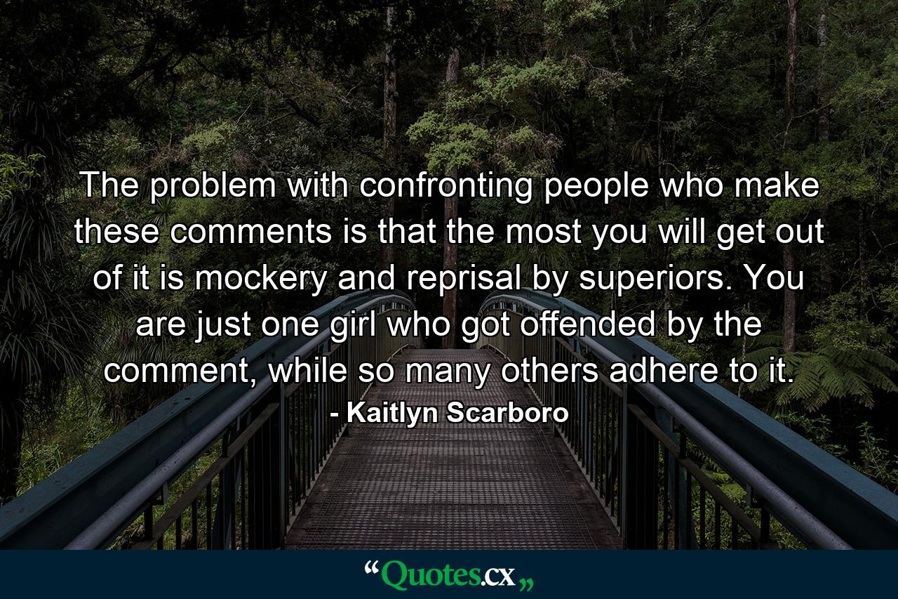 The problem with confronting people who make these comments is that the most you will get out of it is mockery and reprisal by superiors. You are just one girl who got offended by the comment, while so many others adhere to it. - Quote by Kaitlyn Scarboro