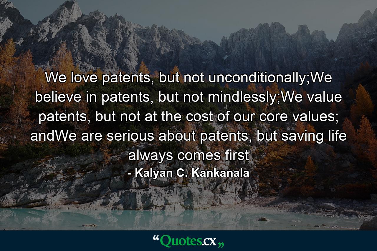 We love patents, but not unconditionally;We believe in patents, but not mindlessly;We value patents, but not at the cost of our core values; andWe are serious about patents, but saving life always comes first - Quote by Kalyan C. Kankanala