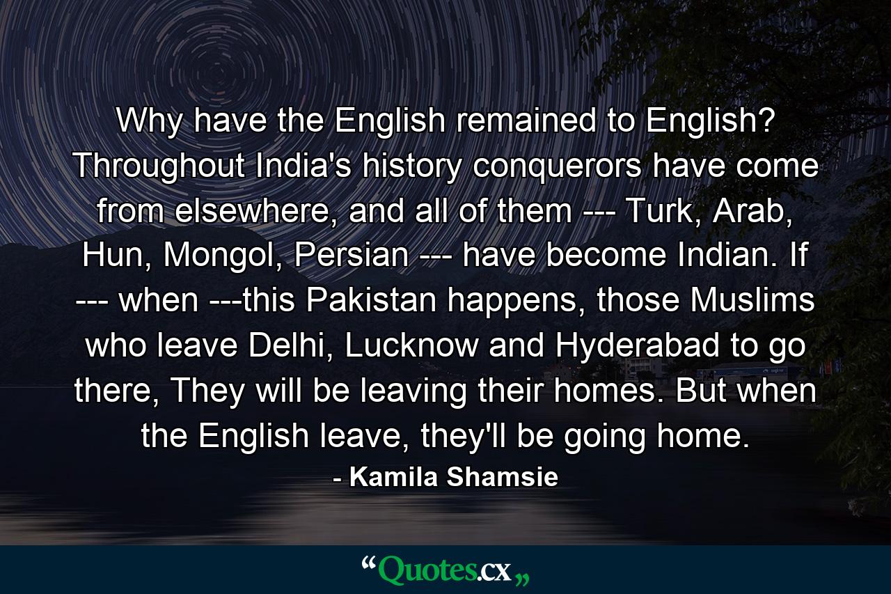 Why have the English remained to English? Throughout India's history conquerors have come from elsewhere, and all of them --- Turk, Arab, Hun, Mongol, Persian --- have become Indian. If --- when ---this Pakistan happens, those Muslims who leave Delhi, Lucknow and Hyderabad to go there, They will be leaving their homes. But when the English leave, they'll be going home. - Quote by Kamila Shamsie