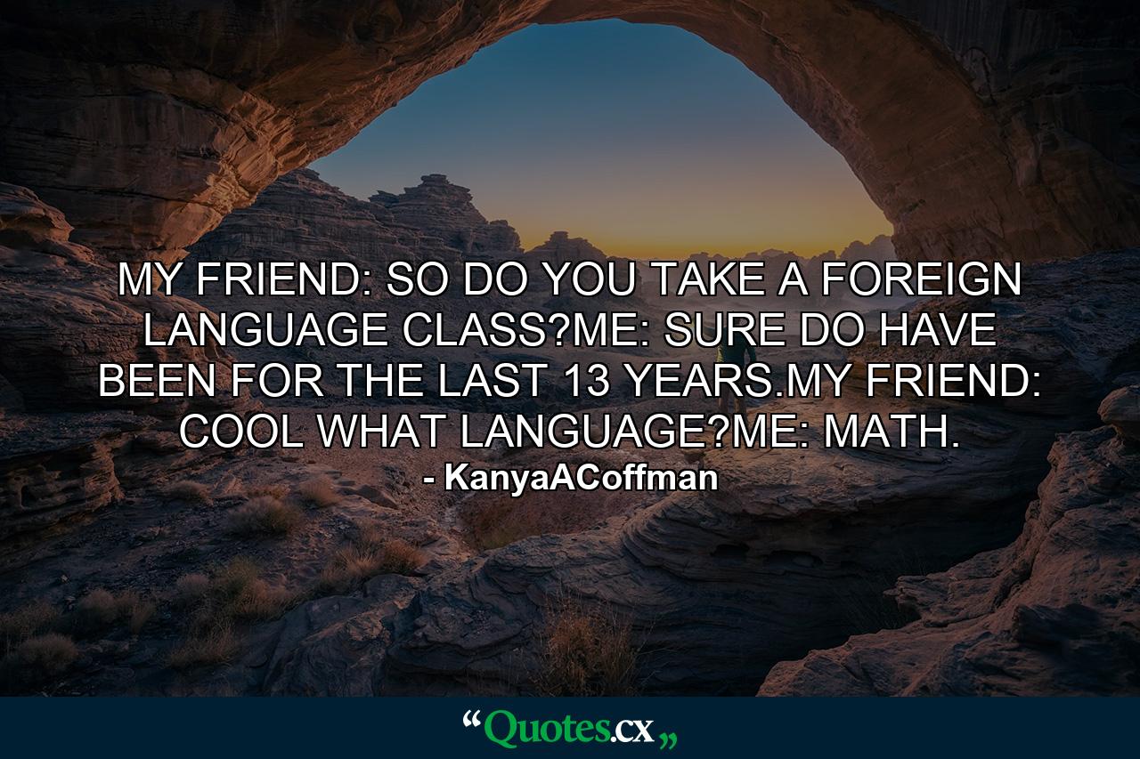 MY FRIEND: SO DO YOU TAKE A FOREIGN LANGUAGE CLASS?ME: SURE DO HAVE BEEN FOR THE LAST 13 YEARS.MY FRIEND: COOL WHAT LANGUAGE?ME: MATH. - Quote by KanyaACoffman