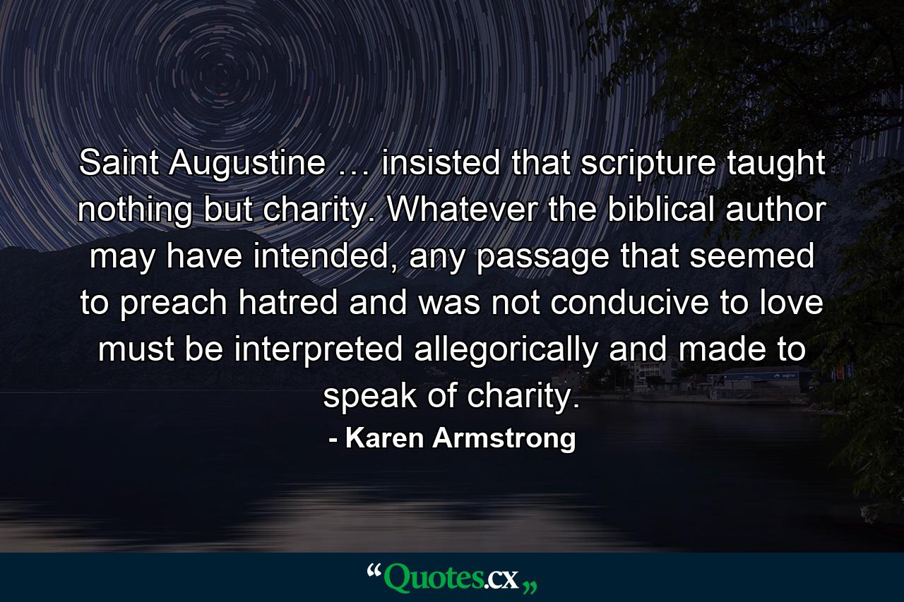 Saint Augustine … insisted that scripture taught nothing but charity. Whatever the biblical author may have intended, any passage that seemed to preach hatred and was not conducive to love must be interpreted allegorically and made to speak of charity. - Quote by Karen Armstrong