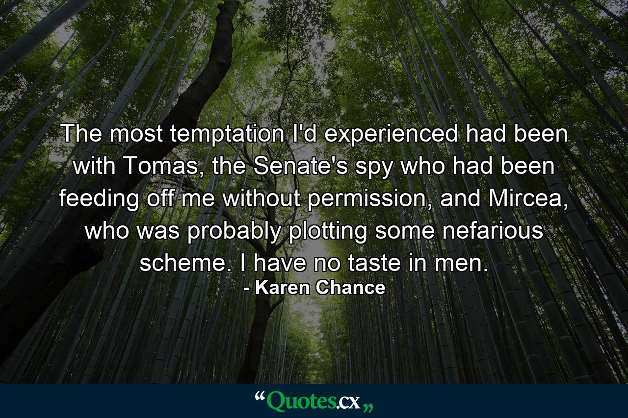 The most temptation I'd experienced had been with Tomas, the Senate's spy who had been feeding off me without permission, and Mircea, who was probably plotting some nefarious scheme. I have no taste in men. - Quote by Karen Chance