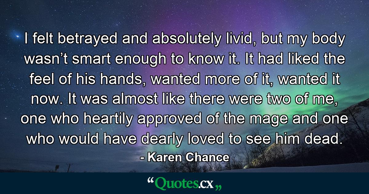 I felt betrayed and absolutely livid, but my body wasn’t smart enough to know it. It had liked the feel of his hands, wanted more of it, wanted it now. It was almost like there were two of me, one who heartily approved of the mage and one who would have dearly loved to see him dead. - Quote by Karen Chance