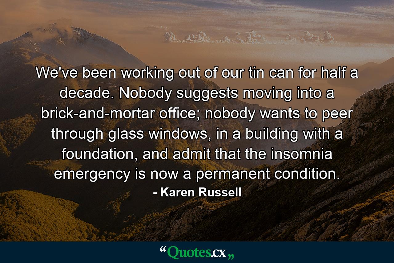 We've been working out of our tin can for half a decade. Nobody suggests moving into a brick-and-mortar office; nobody wants to peer through glass windows, in a building with a foundation, and admit that the insomnia emergency is now a permanent condition. - Quote by Karen Russell