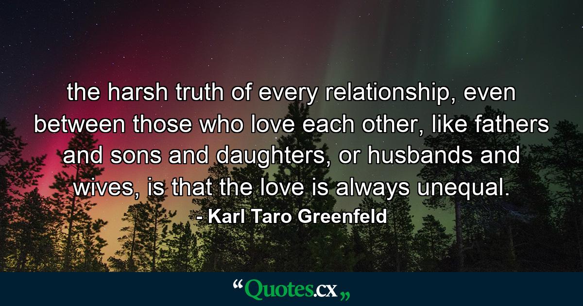 the harsh truth of every relationship, even between those who love each other, like fathers and sons and daughters, or husbands and wives, is that the love is always unequal. - Quote by Karl Taro Greenfeld