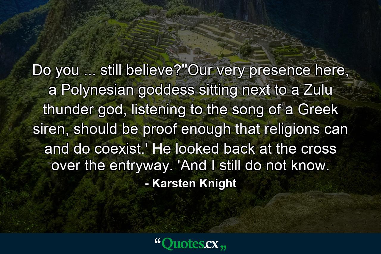 Do you ... still believe?''Our very presence here, a Polynesian goddess sitting next to a Zulu thunder god, listening to the song of a Greek siren, should be proof enough that religions can and do coexist.' He looked back at the cross over the entryway. 'And I still do not know. - Quote by Karsten Knight