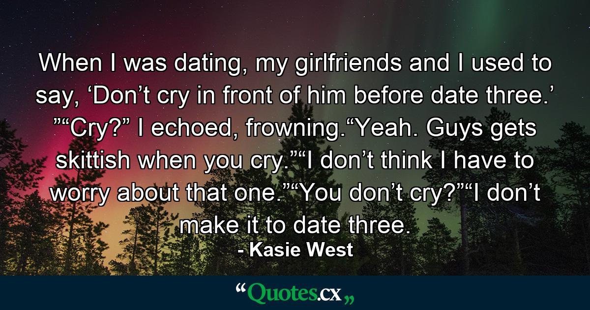 When I was dating, my girlfriends and I used to say, ‘Don’t cry in front of him before date three.’ ”“Cry?” I echoed, frowning.“Yeah. Guys gets skittish when you cry.”“I don’t think I have to worry about that one.”“You don’t cry?”“I don’t make it to date three. - Quote by Kasie West