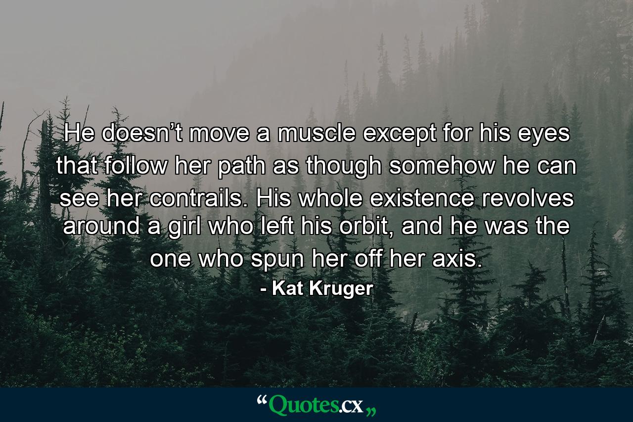 He doesn’t move a muscle except for his eyes that follow her path as though somehow he can see her contrails. His whole existence revolves around a girl who left his orbit, and he was the one who spun her off her axis. - Quote by Kat Kruger