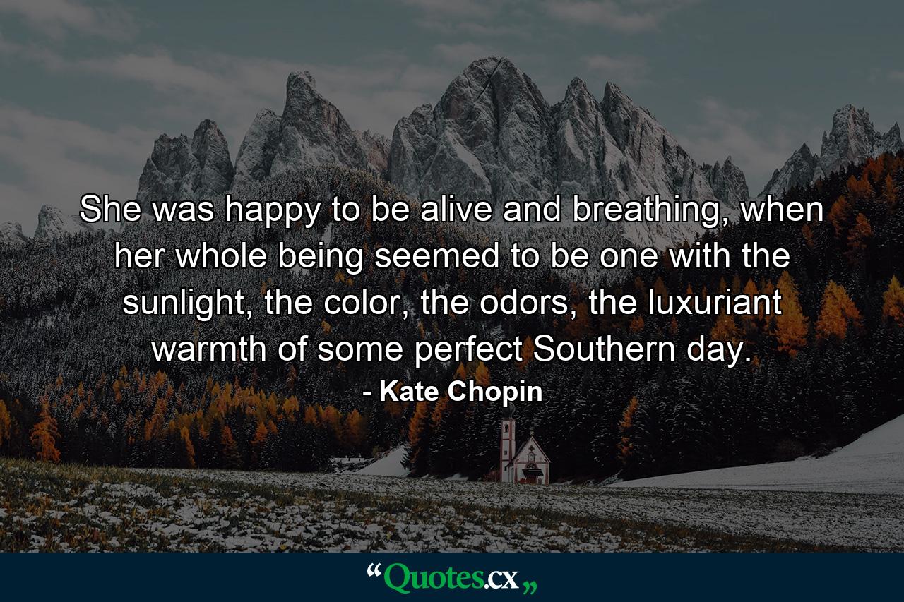 She was happy to be alive and breathing, when her whole being seemed to be one with the sunlight, the color, the odors, the luxuriant warmth of some perfect Southern day. - Quote by Kate Chopin