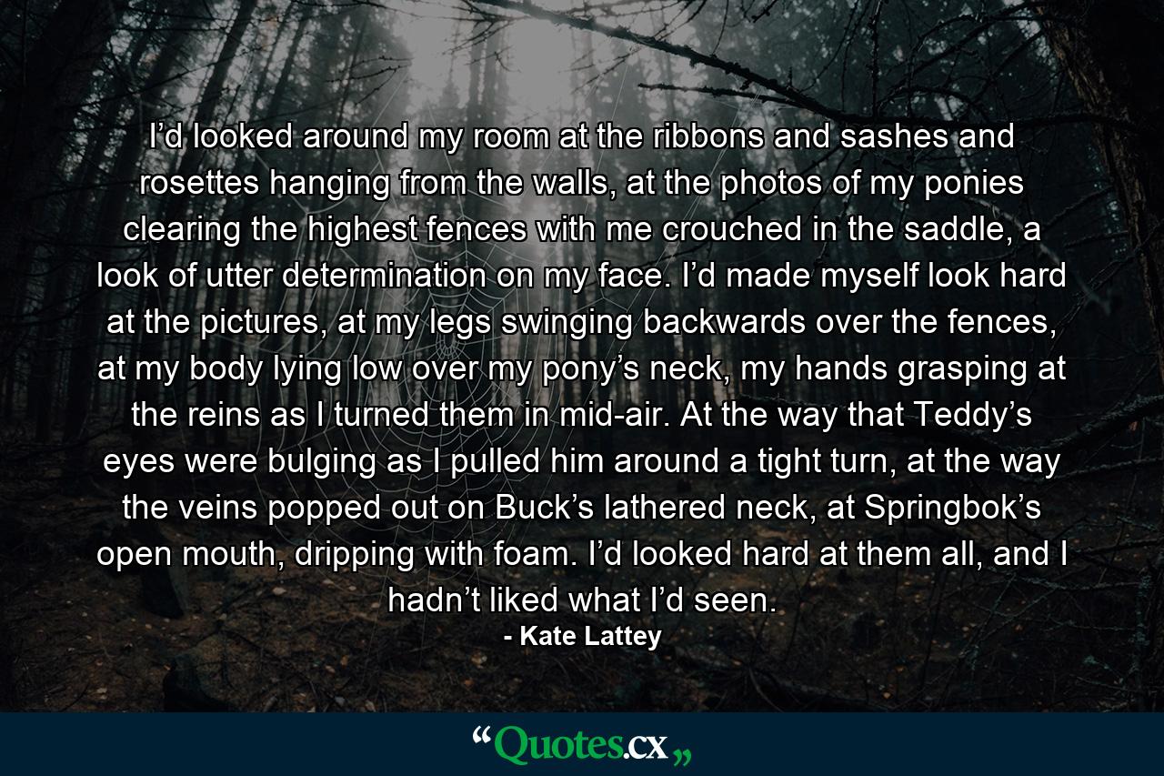 I’d looked around my room at the ribbons and sashes and rosettes hanging from the walls, at the photos of my ponies clearing the highest fences with me crouched in the saddle, a look of utter determination on my face. I’d made myself look hard at the pictures, at my legs swinging backwards over the fences, at my body lying low over my pony’s neck, my hands grasping at the reins as I turned them in mid-air. At the way that Teddy’s eyes were bulging as I pulled him around a tight turn, at the way the veins popped out on Buck’s lathered neck, at Springbok’s open mouth, dripping with foam. I’d looked hard at them all, and I hadn’t liked what I’d seen. - Quote by Kate Lattey