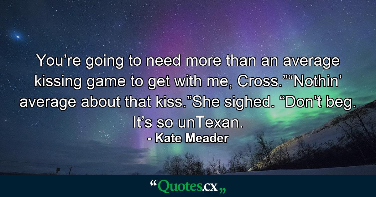 You’re going to need more than an average kissing game to get with me, Cross.”“Nothin’ average about that kiss.”She sighed. “Don’t beg. It’s so unTexan. - Quote by Kate Meader