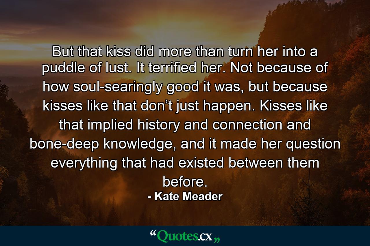 But that kiss did more than turn her into a puddle of lust. It terrified her. Not because of how soul-searingly good it was, but because kisses like that don’t just happen. Kisses like that implied history and connection and bone-deep knowledge, and it made her question everything that had existed between them before. - Quote by Kate Meader