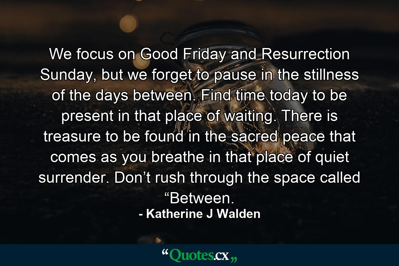 We focus on Good Friday and Resurrection Sunday, but we forget to pause in the stillness of the days between. Find time today to be present in that place of waiting. There is treasure to be found in the sacred peace that comes as you breathe in that place of quiet surrender. Don’t rush through the space called “Between. - Quote by Katherine J Walden