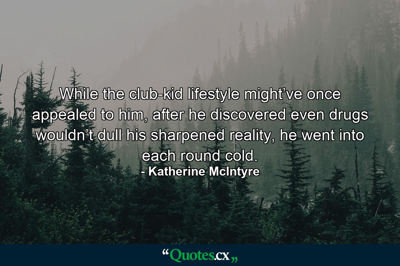 While the club-kid lifestyle might’ve once appealed to him, after he discovered even drugs wouldn’t dull his sharpened reality, he went into each round cold. - Quote by Katherine McIntyre