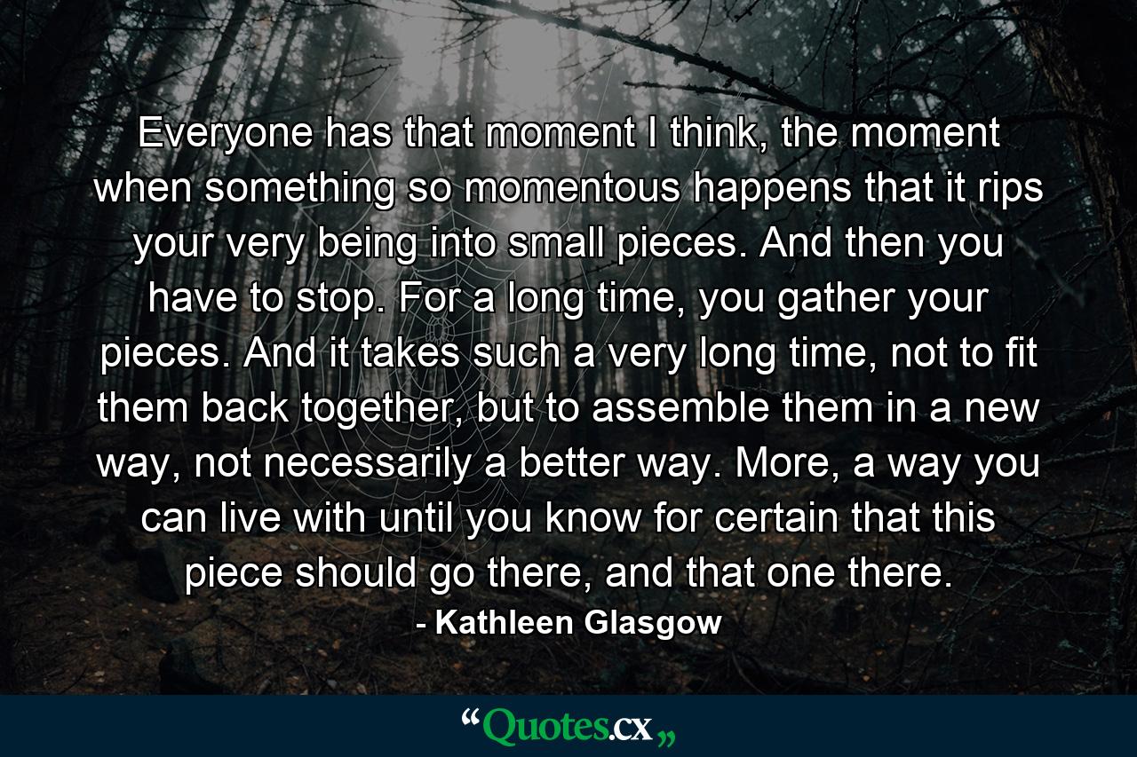 Everyone has that moment I think, the moment when something so momentous happens that it rips your very being into small pieces. And then you have to stop. For a long time, you gather your pieces. And it takes such a very long time, not to fit them back together, but to assemble them in a new way, not necessarily a better way. More, a way you can live with until you know for certain that this piece should go there, and that one there. - Quote by Kathleen Glasgow