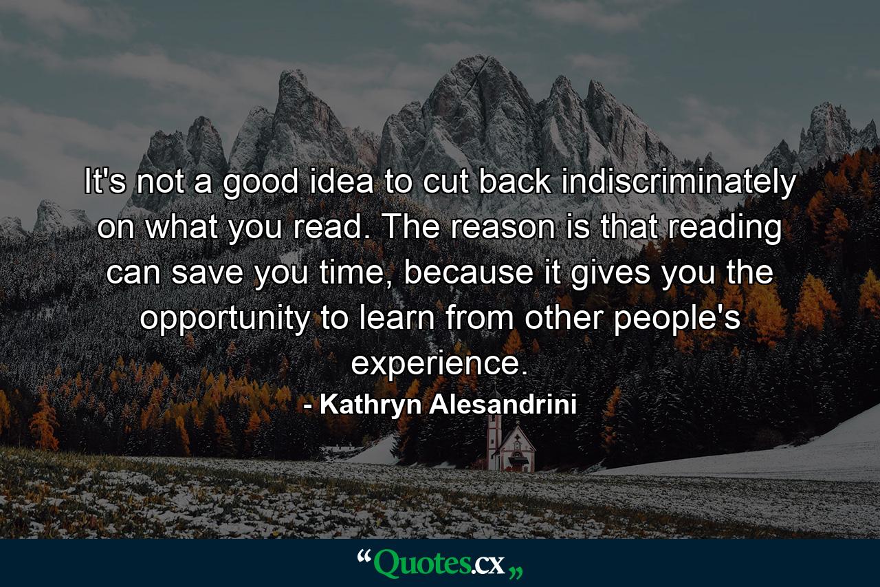 It's not a good idea to cut back indiscriminately on what you read. The reason is that reading can save you time, because it gives you the opportunity to learn from other people's experience. - Quote by Kathryn Alesandrini