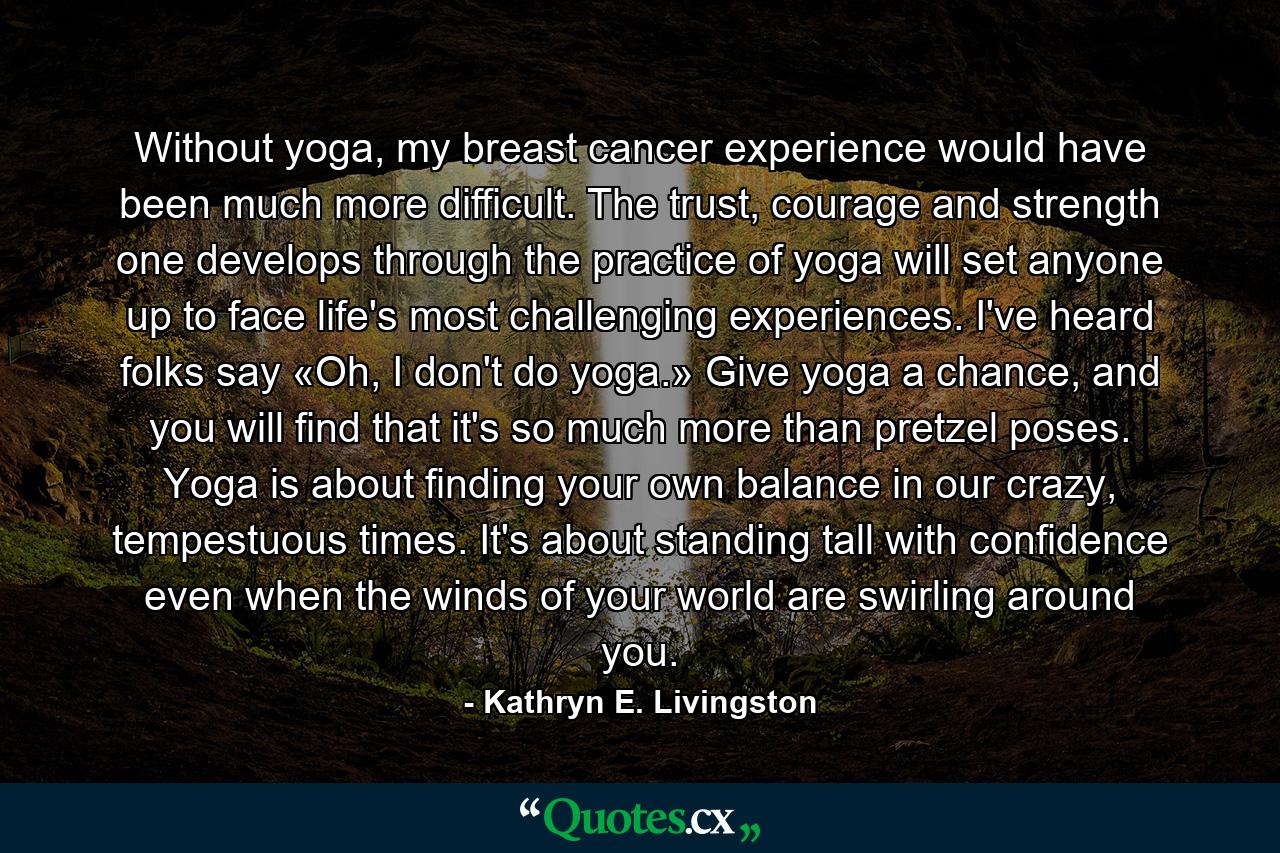 Without yoga, my breast cancer experience would have been much more difficult. The trust, courage and strength one develops through the practice of yoga will set anyone up to face life's most challenging experiences. I've heard folks say «Oh, I don't do yoga.» Give yoga a chance, and you will find that it's so much more than pretzel poses. Yoga is about finding your own balance in our crazy, tempestuous times. It's about standing tall with confidence even when the winds of your world are swirling around you. - Quote by Kathryn E. Livingston