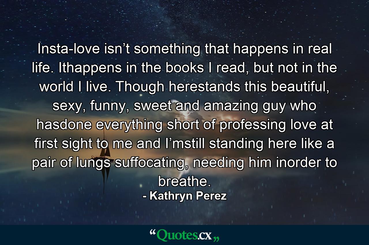 Insta-love isn’t something that happens in real life. Ithappens in the books I read, but not in the world I live. Though herestands this beautiful, sexy, funny, sweet and amazing guy who hasdone everything short of professing love at first sight to me and I’mstill standing here like a pair of lungs suffocating, needing him inorder to breathe. - Quote by Kathryn Perez