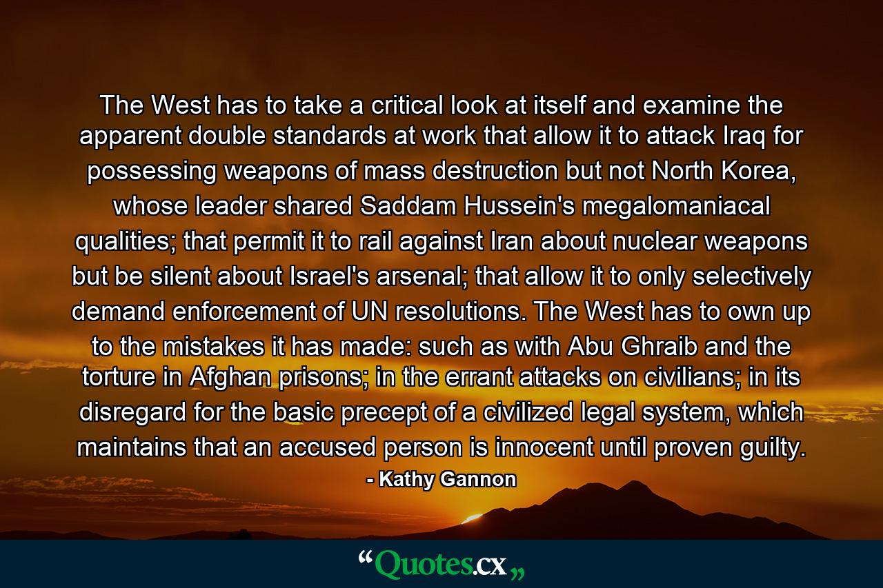 The West has to take a critical look at itself and examine the apparent double standards at work that allow it to attack Iraq for possessing weapons of mass destruction but not North Korea, whose leader shared Saddam Hussein's megalomaniacal qualities; that permit it to rail against Iran about nuclear weapons but be silent about Israel's arsenal; that allow it to only selectively demand enforcement of UN resolutions. The West has to own up to the mistakes it has made: such as with Abu Ghraib and the torture in Afghan prisons; in the errant attacks on civilians; in its disregard for the basic precept of a civilized legal system, which maintains that an accused person is innocent until proven guilty. - Quote by Kathy Gannon