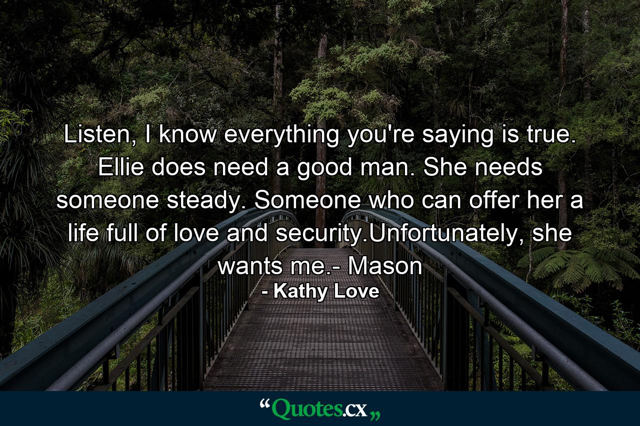 Listen, I know everything you're saying is true. Ellie does need a good man. She needs someone steady. Someone who can offer her a life full of love and security.Unfortunately, she wants me.- Mason - Quote by Kathy Love