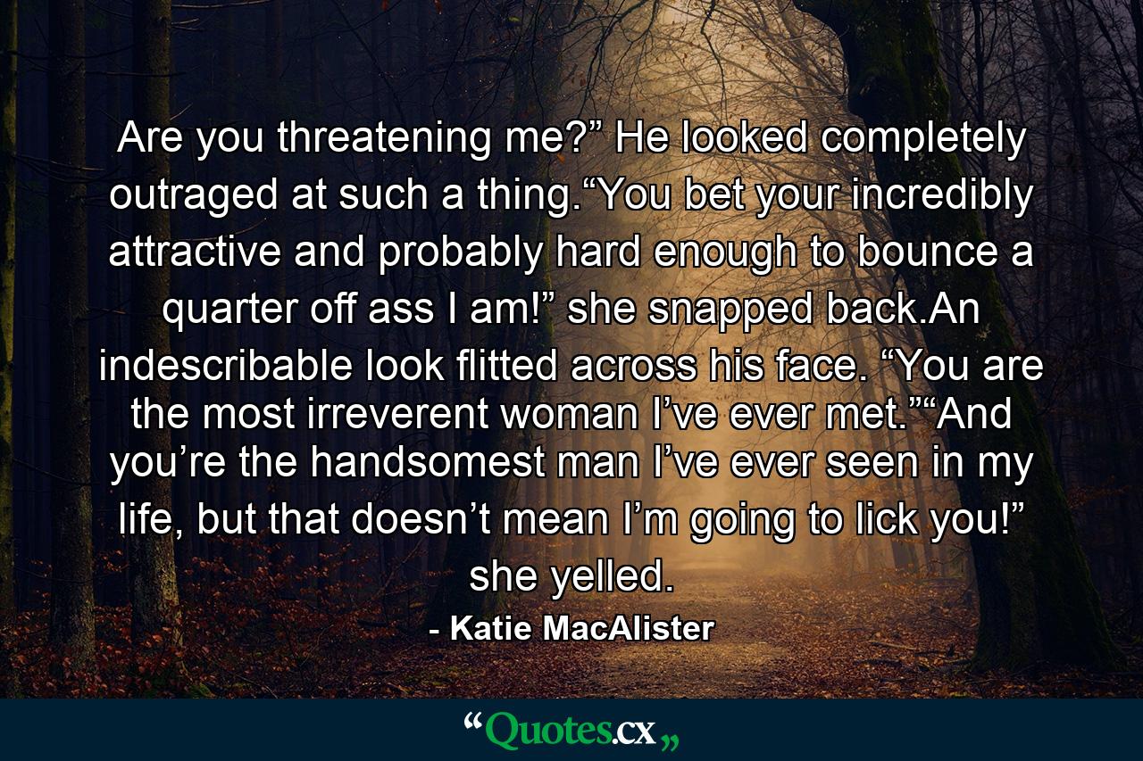 Are you threatening me?” He looked completely outraged at such a thing.“You bet your incredibly attractive and probably hard enough to bounce a quarter off ass I am!” she snapped back.An indescribable look flitted across his face. “You are the most irreverent woman I’ve ever met.”“And you’re the handsomest man I’ve ever seen in my life, but that doesn’t mean I’m going to lick you!” she yelled. - Quote by Katie MacAlister