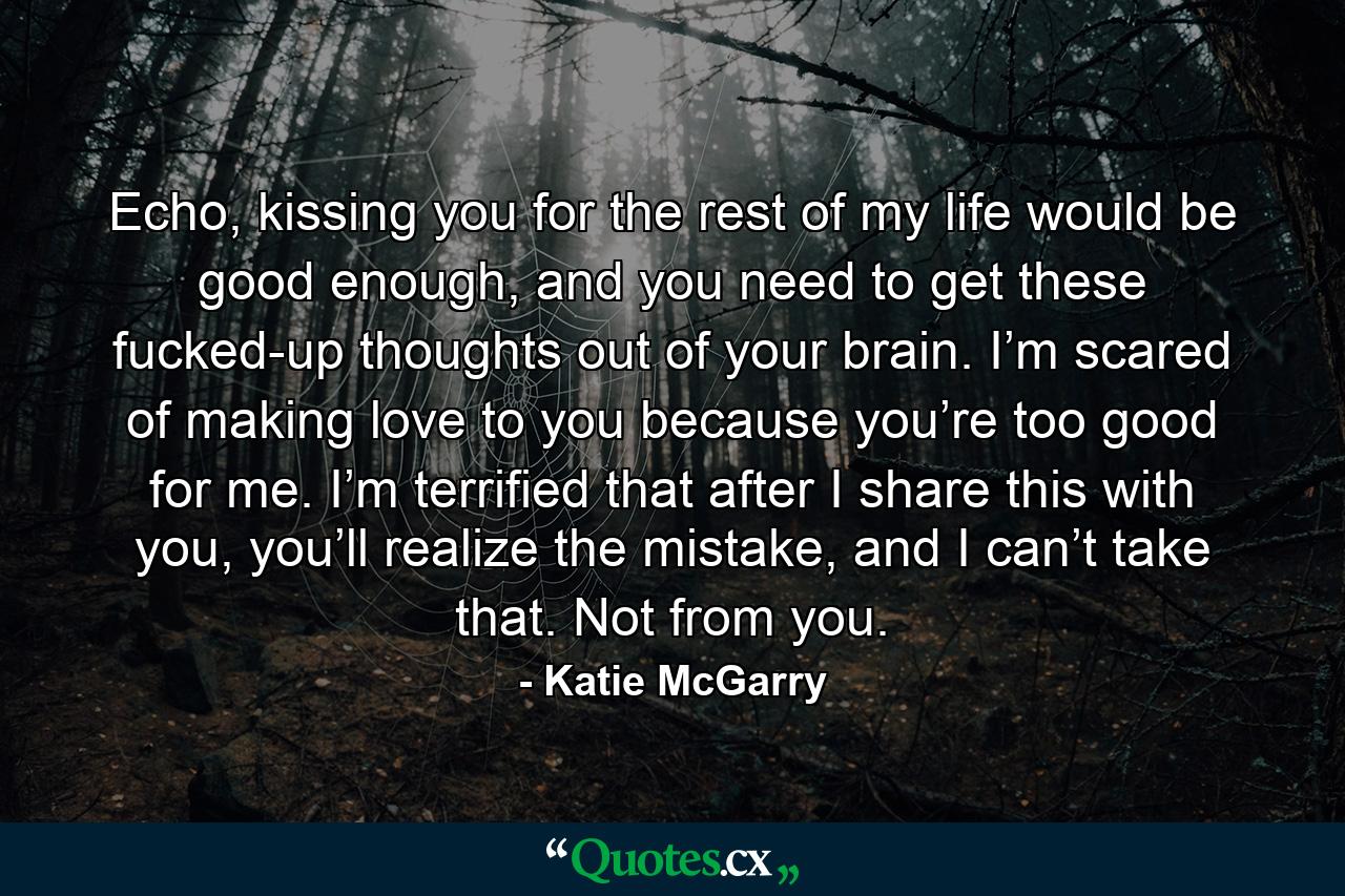 Echo, kissing you for the rest of my life would be good enough, and you need to get these fucked-up thoughts out of your brain. I’m scared of making love to you because you’re too good for me. I’m terrified that after I share this with you, you’ll realize the mistake, and I can’t take that. Not from you. - Quote by Katie McGarry