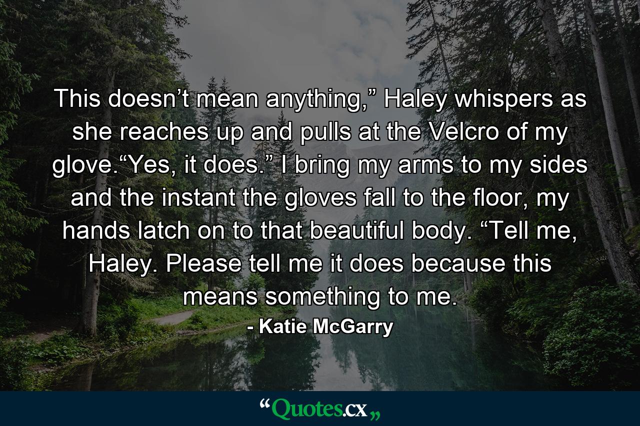 This doesn’t mean anything,” Haley whispers as she reaches up and pulls at the Velcro of my glove.“Yes, it does.” I bring my arms to my sides and the instant the gloves fall to the floor, my hands latch on to that beautiful body. “Tell me, Haley. Please tell me it does because this means something to me. - Quote by Katie McGarry