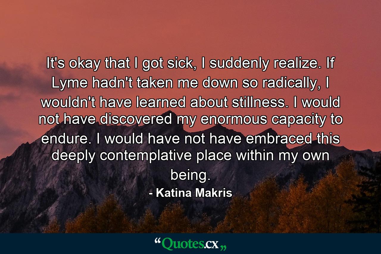 It's okay that I got sick, I suddenly realize. If Lyme hadn't taken me down so radically, I wouldn't have learned about stillness. I would not have discovered my enormous capacity to endure. I would have not have embraced this deeply contemplative place within my own being. - Quote by Katina Makris