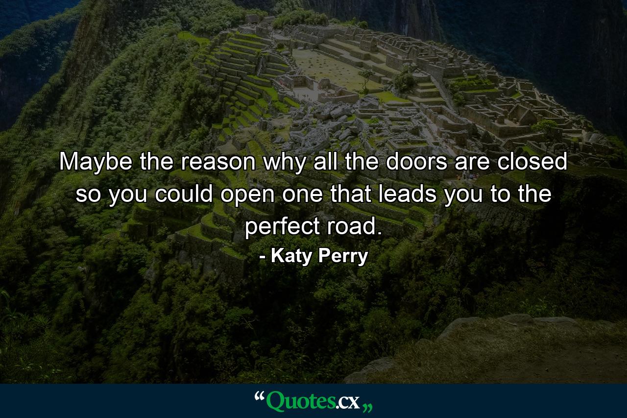 Maybe the reason why all the doors are closed so you could open one that leads you to the perfect road. - Quote by Katy Perry