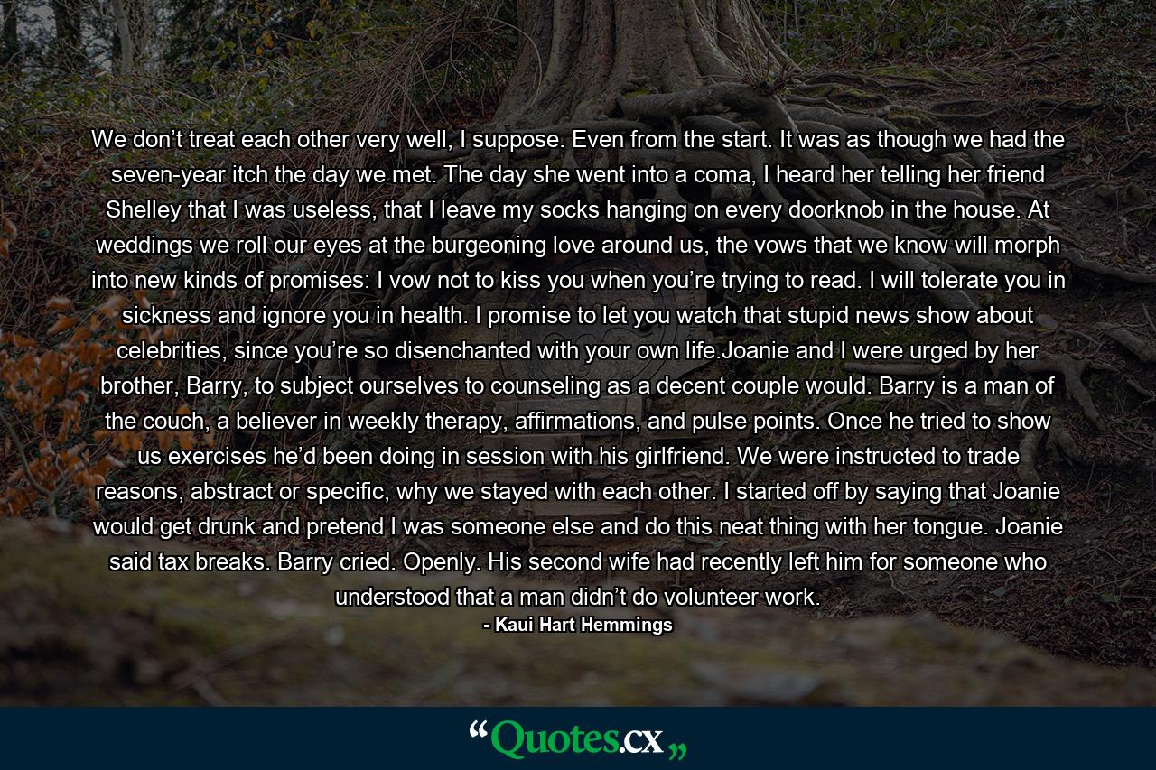 We don’t treat each other very well, I suppose. Even from the start. It was as though we had the seven-year itch the day we met. The day she went into a coma, I heard her telling her friend Shelley that I was useless, that I leave my socks hanging on every doorknob in the house. At weddings we roll our eyes at the burgeoning love around us, the vows that we know will morph into new kinds of promises: I vow not to kiss you when you’re trying to read. I will tolerate you in sickness and ignore you in health. I promise to let you watch that stupid news show about celebrities, since you’re so disenchanted with your own life.Joanie and I were urged by her brother, Barry, to subject ourselves to counseling as a decent couple would. Barry is a man of the couch, a believer in weekly therapy, affirmations, and pulse points. Once he tried to show us exercises he’d been doing in session with his girlfriend. We were instructed to trade reasons, abstract or specific, why we stayed with each other. I started off by saying that Joanie would get drunk and pretend I was someone else and do this neat thing with her tongue. Joanie said tax breaks. Barry cried. Openly. His second wife had recently left him for someone who understood that a man didn’t do volunteer work. - Quote by Kaui Hart Hemmings