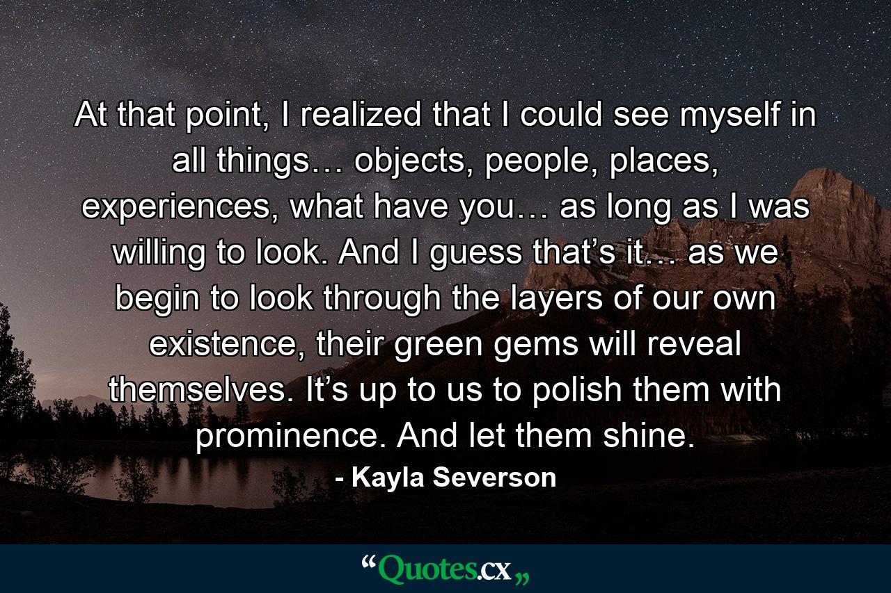At that point, I realized that I could see myself in all things… objects, people, places, experiences, what have you… as long as I was willing to look. And I guess that’s it… as we begin to look through the layers of our own existence, their green gems will reveal themselves. It’s up to us to polish them with prominence. And let them shine. - Quote by Kayla Severson