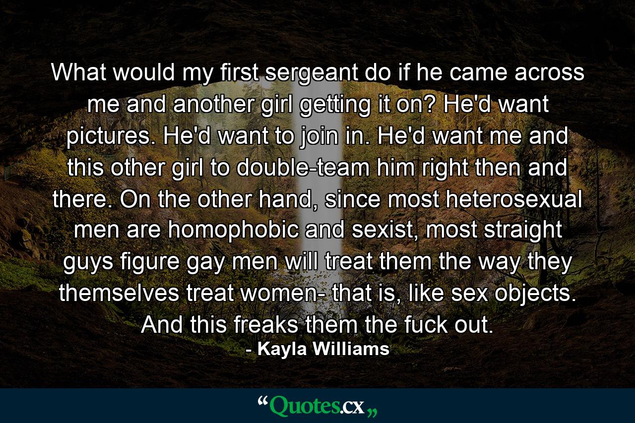 What would my first sergeant do if he came across me and another girl getting it on? He'd want pictures. He'd want to join in. He'd want me and this other girl to double-team him right then and there. On the other hand, since most heterosexual men are homophobic and sexist, most straight guys figure gay men will treat them the way they themselves treat women- that is, like sex objects. And this freaks them the fuck out. - Quote by Kayla Williams