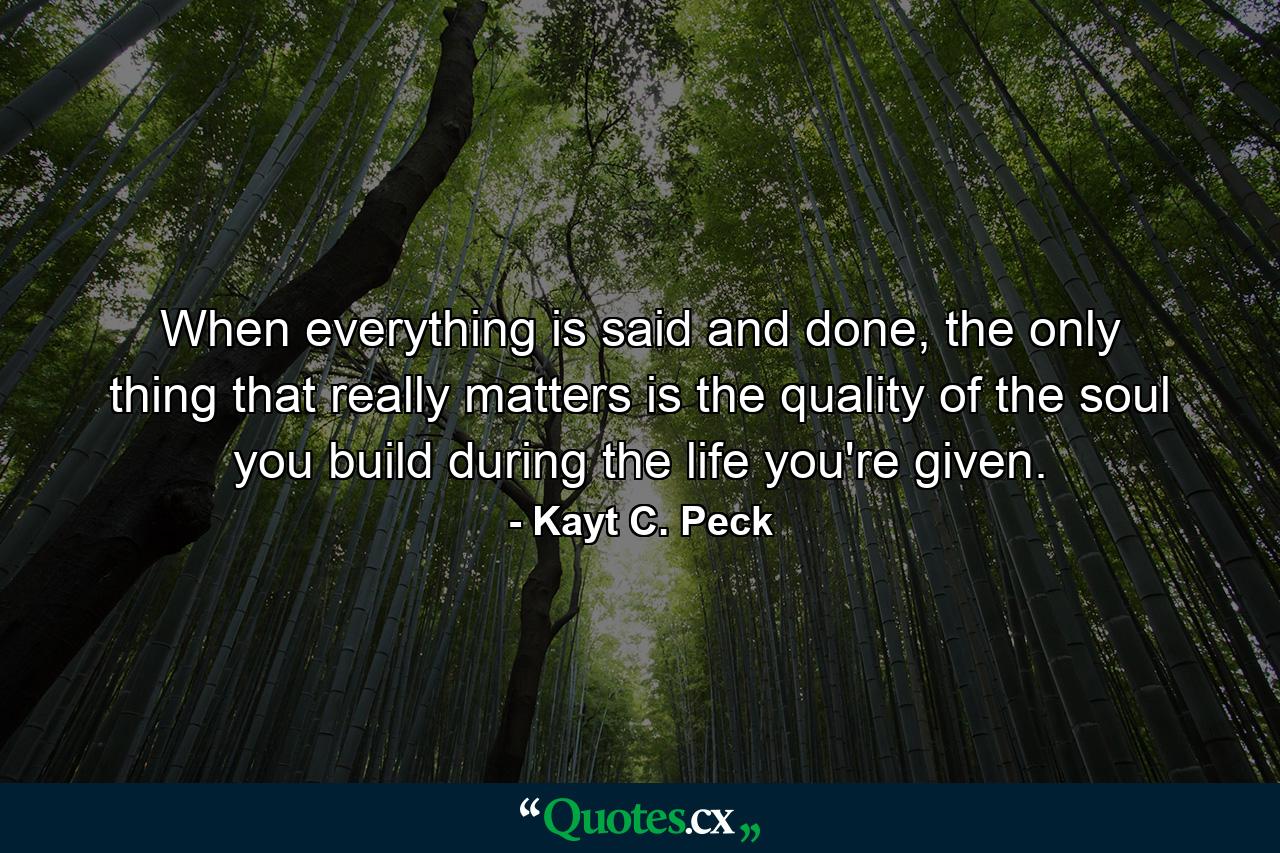 When everything is said and done, the only thing that really matters is the quality of the soul you build during the life you're given. - Quote by Kayt C. Peck