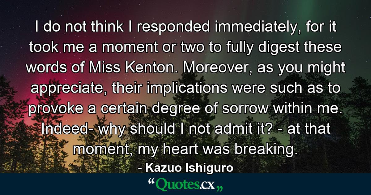 I do not think I responded immediately, for it took me a moment or two to fully digest these words of Miss Kenton. Moreover, as you might appreciate, their implications were such as to provoke a certain degree of sorrow within me. Indeed- why should I not admit it? - at that moment, my heart was breaking. - Quote by Kazuo Ishiguro