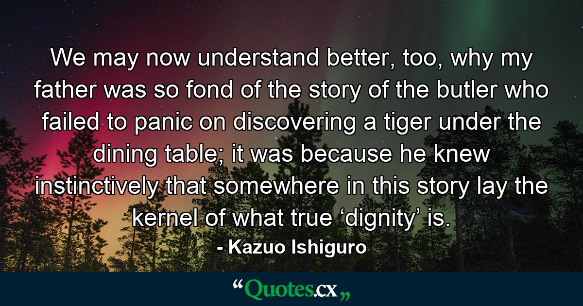 We may now understand better, too, why my father was so fond of the story of the butler who failed to panic on discovering a tiger under the dining table; it was because he knew instinctively that somewhere in this story lay the kernel of what true ‘dignity’ is. - Quote by Kazuo Ishiguro