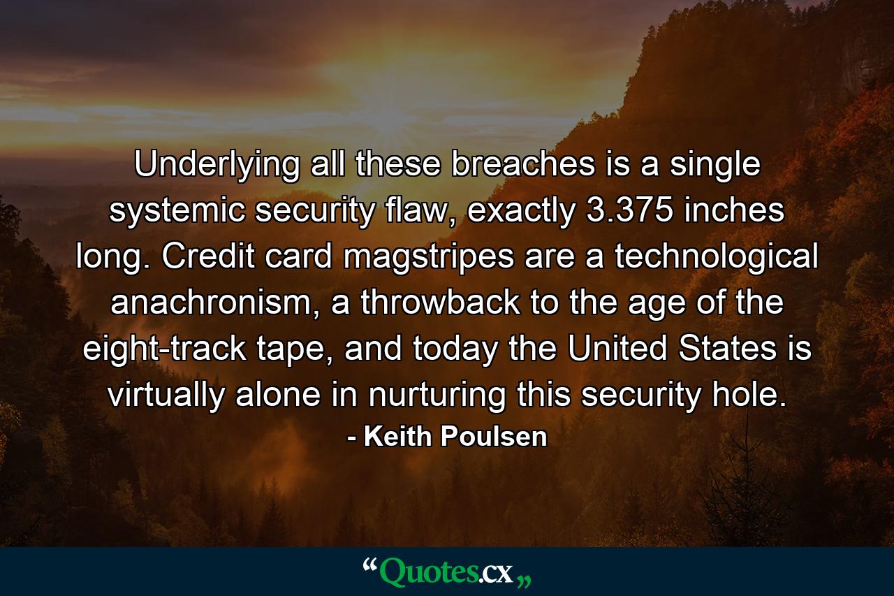 Underlying all these breaches is a single systemic security flaw, exactly 3.375 inches long. Credit card magstripes are a technological anachronism, a throwback to the age of the eight-track tape, and today the United States is virtually alone in nurturing this security hole. - Quote by Keith Poulsen