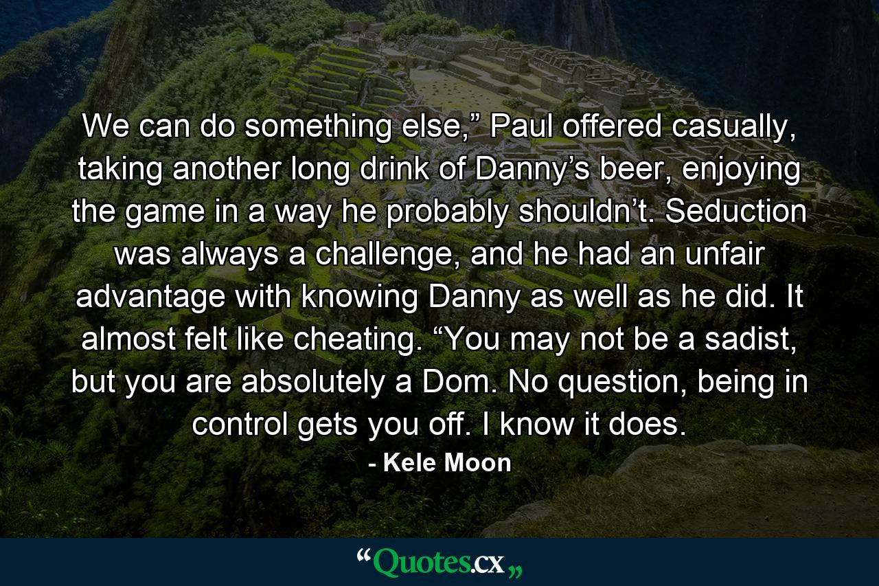 We can do something else,” Paul offered casually, taking another long drink of Danny’s beer, enjoying the game in a way he probably shouldn’t. Seduction was always a challenge, and he had an unfair advantage with knowing Danny as well as he did. It almost felt like cheating. “You may not be a sadist, but you are absolutely a Dom. No question, being in control gets you off. I know it does. - Quote by Kele Moon