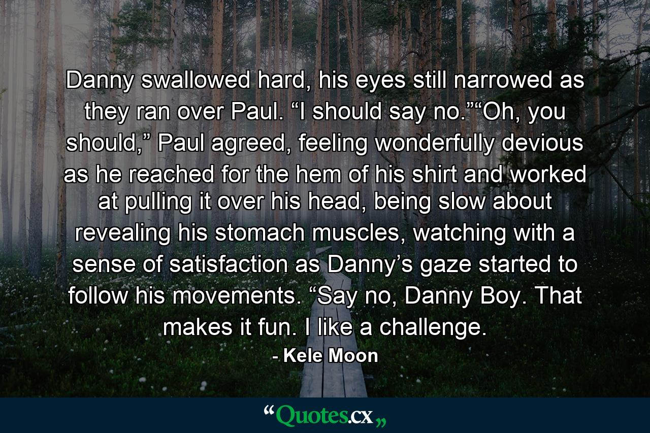 Danny swallowed hard, his eyes still narrowed as they ran over Paul. “I should say no.”“Oh, you should,” Paul agreed, feeling wonderfully devious as he reached for the hem of his shirt and worked at pulling it over his head, being slow about revealing his stomach muscles, watching with a sense of satisfaction as Danny’s gaze started to follow his movements. “Say no, Danny Boy. That makes it fun. I like a challenge. - Quote by Kele Moon