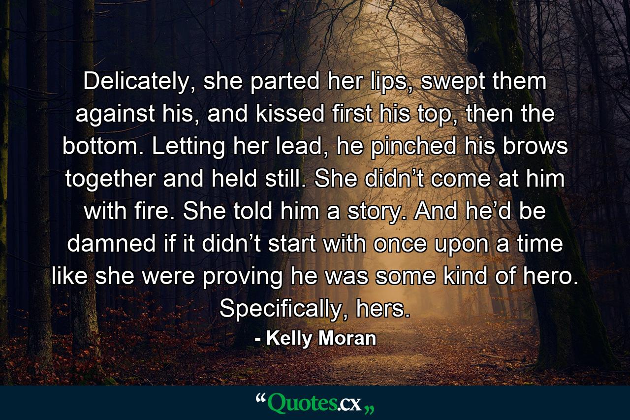 Delicately, she parted her lips, swept them against his, and kissed first his top, then the bottom. Letting her lead, he pinched his brows together and held still. She didn’t come at him with fire. She told him a story. And he’d be damned if it didn’t start with once upon a time like she were proving he was some kind of hero. Specifically, hers. - Quote by Kelly Moran