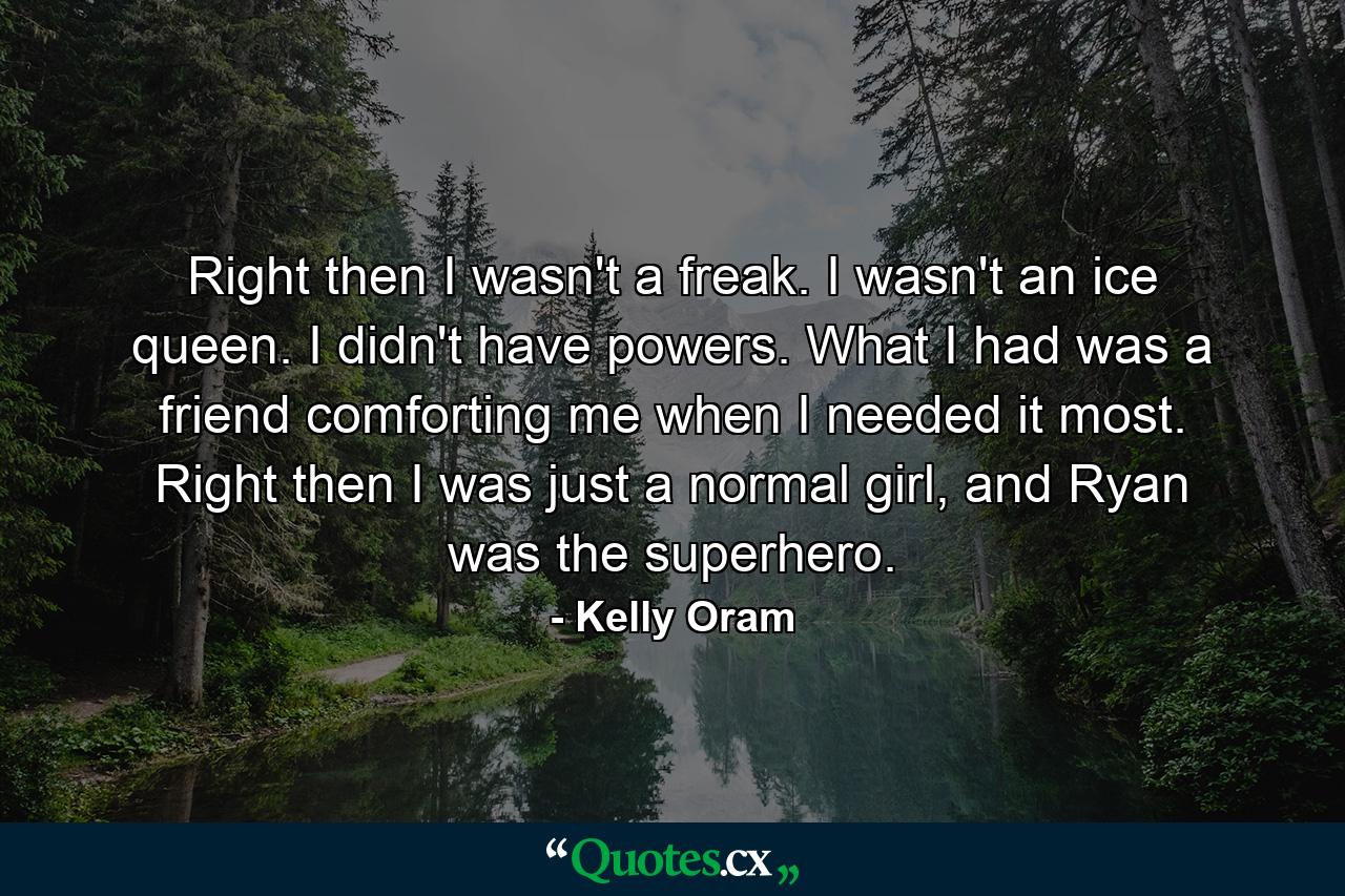 Right then I wasn't a freak. I wasn't an ice queen. I didn't have powers. What I had was a friend comforting me when I needed it most. Right then I was just a normal girl, and Ryan was the superhero. - Quote by Kelly Oram