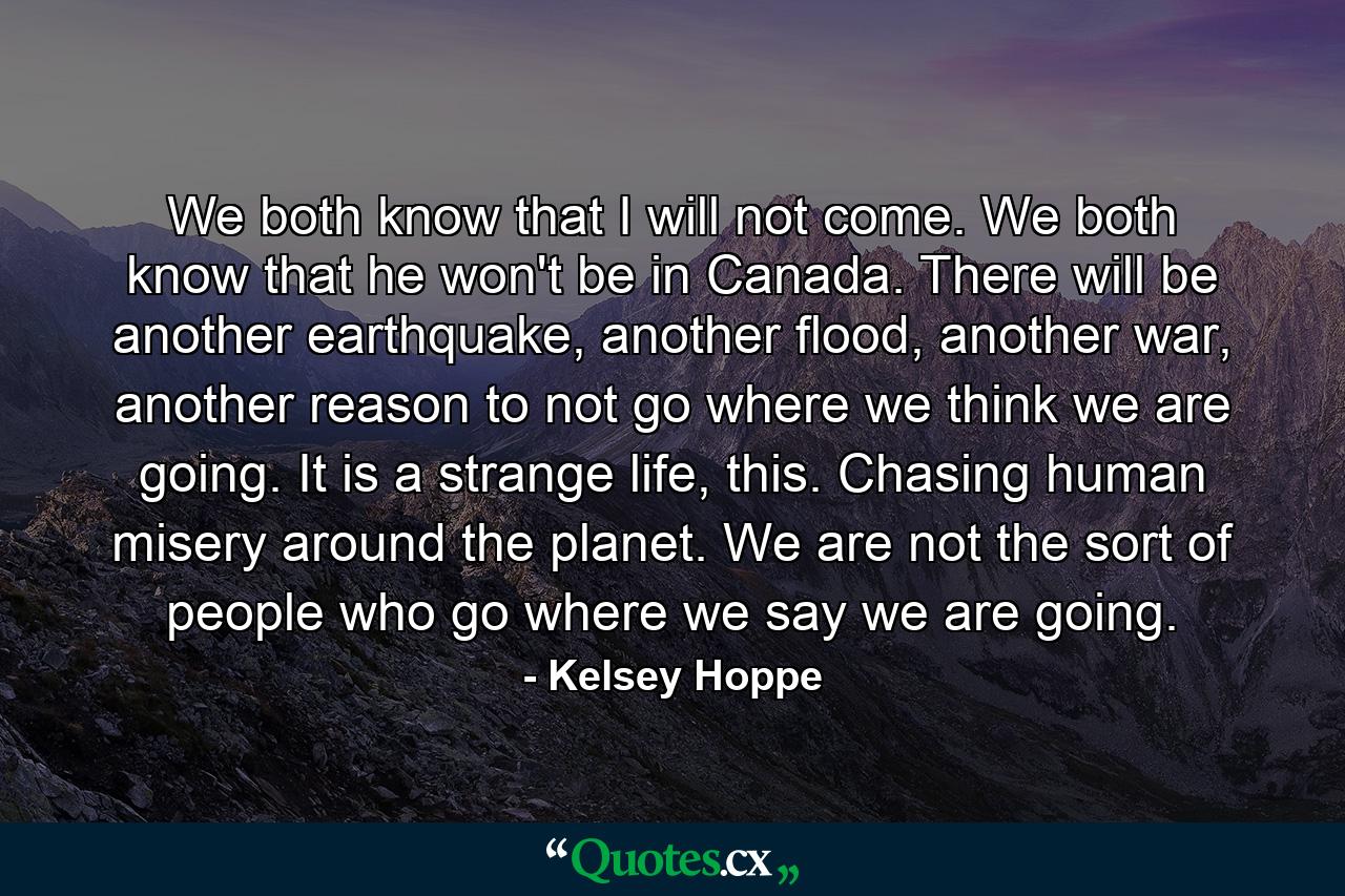 We both know that I will not come. We both know that he won't be in Canada. There will be another earthquake, another flood, another war, another reason to not go where we think we are going. It is a strange life, this. Chasing human misery around the planet. We are not the sort of people who go where we say we are going. - Quote by Kelsey Hoppe