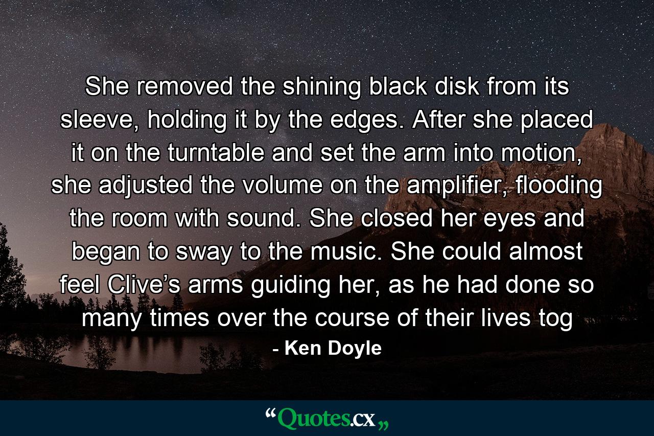 She removed the shining black disk from its sleeve, holding it by the edges. After she placed it on the turntable and set the arm into motion, she adjusted the volume on the amplifier, flooding the room with sound. She closed her eyes and began to sway to the music. She could almost feel Clive’s arms guiding her, as he had done so many times over the course of their lives tog - Quote by Ken Doyle