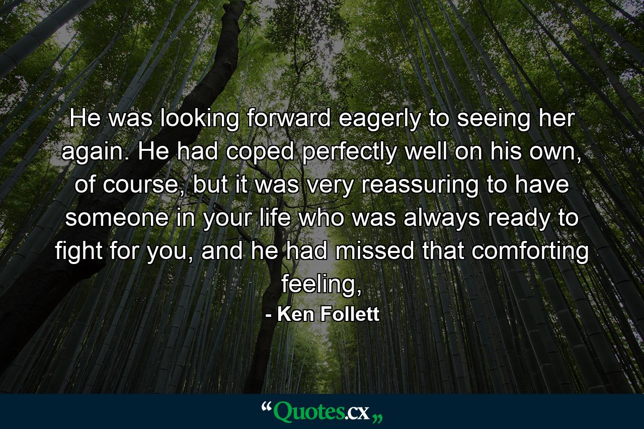 He was looking forward eagerly to seeing her again. He had coped perfectly well on his own, of course, but it was very reassuring to have someone in your life who was always ready to fight for you, and he had missed that comforting feeling, - Quote by Ken Follett