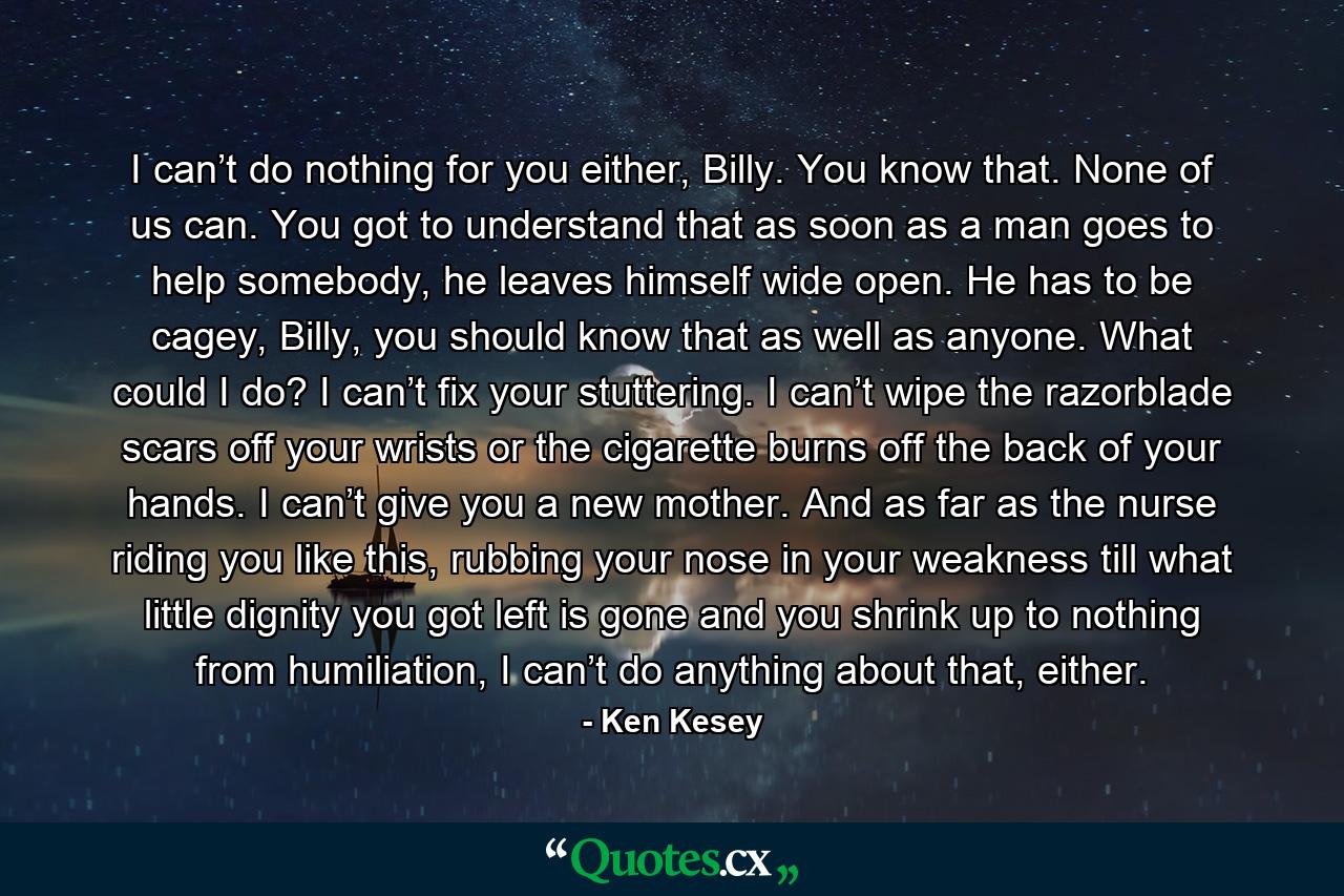 I can’t do nothing for you either, Billy. You know that. None of us can. You got to understand that as soon as a man goes to help somebody, he leaves himself wide open. He has to be cagey, Billy, you should know that as well as anyone. What could I do? I can’t fix your stuttering. I can’t wipe the razorblade scars off your wrists or the cigarette burns off the back of your hands. I can’t give you a new mother. And as far as the nurse riding you like this, rubbing your nose in your weakness till what little dignity you got left is gone and you shrink up to nothing from humiliation, I can’t do anything about that, either. - Quote by Ken Kesey